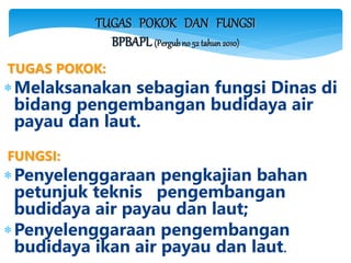 TUGAS POKOK DAN FUNGSI
BPBAPL (Pergubno 52 tahun 2010)
TUGAS POKOK:
Melaksanakan sebagian fungsi Dinas di
bidang pengembangan budidaya air
payau dan laut.
FUNGSI:
Penyelenggaraan pengkajian bahan
petunjuk teknis pengembangan
budidaya air payau dan laut;
Penyelenggaraan pengembangan
budidaya ikan air payau dan laut.
 