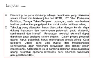  Disamping itu perlu didukung adanya pembinaan yang dilakukan
secara intensif dan berkelanjutan dari UPTD, UPT Ditjen Perikanan
Budidaya, Tenaga Teknis/Penyuluh Lapangan, serta memberikan
fasilitas perkreditan yang diperlukan untuk usaha budidaya udang.
 Teknologi yang diterapkan harus disesuaikan dengan kondisi daya
dukung lingkungan dan kemampuan petambak, yautu ekstensif,
semi-intensif dan intensif. Penerapan teknologi ekstensif dapat
diarahkan pada budidaya sistem organik. Dalam proses produksi
udang, harus petambak harus menerapkan prinsip-prinsip Cara
Budidaya Udang Yang Baik (CBIB) dan melaksanakan
Sertifikasinya, agar memenuhi persyaratan dan standar pasar
internasional. Oleh karena itu, di samping pelatihan teknis budidaya
udang, petambak ppeserta revitalisasi perlu diberikan sosialisasi
atau pelatihan CBIB.
Lanjutan…….
 