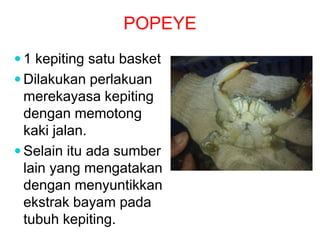 POPEYE
 1 kepiting satu basket
 Dilakukan perlakuan
merekayasa kepiting
dengan memotong
kaki jalan.
 Selain itu ada sumber
lain yang mengatakan
dengan menyuntikkan
ekstrak bayam pada
tubuh kepiting.
 