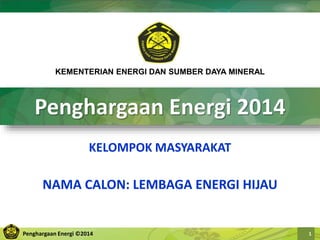 Penghargaan Energi ©2014 1
Penghargaan Energi 2014
KELOMPOK MASYARAKAT
NAMA CALON: LEMBAGA ENERGI HIJAU
KEMENTERIAN ENERGI DAN SUMBER DAYA MINERAL
 