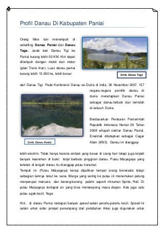 Profil Danau Di Kabupaten Paniai
Orang Mee lain menempati di
sekeliling Danau Paniai dan Danau
Tege. Jarak dari Danau Tigi ke
Paniai kurang lebih 50 KM. Kini dapat
ditempuh dengan mobil dan motor
(jalan Trans Irian). Luas danau paniai
kurang lebih 15.000 ha, lebih besar
dari Danau Tigi. Pada Konferensi Danau se-Dunia di India, 30 November 2007, 157
negara-negara pemilik danau di
dunia menetapkan Danau Paniai
sebagai danau terbaik dan terindah
di seluruh Dunia.
Berdasarkan Peraturan Pemerintah
Republik Indonesia Nomor 26 Tahun
2008 wilayah sekitar Danau Paniai,
Enarotali ditetapkan sebagai Cagar
Alam (II/B/3). Danau ini dianggap
lebih ekstrim. Tidak hanya karena ombak yang besar di siang hari tetapi juga terjadi
banyak keanehan di bukit terjal berbatu pinggiran danau. Pulau Maiyageya yang
terletak di tengah danau itu dianggap pulau keramat.
Tempat ini (Pulau Maiyageya) kerap dijadikan tempat orang berwisata tetapi
sebagian lainnya takut ke sana. Warga yang sering ke pulau ini menemukan patung
menyerupai manusia dan barang-barang pabrik seperti minuman Sprite, Roti. Di
pulau Maiyageya terdapat air yang bisa meneropong masa depan. Ada juga satu
pulau agak kecil, Yago.
Kini, di danau Paniai terdapat banyak speed selain perahu-perahu kecil. Speed ini
selain untuk antar jempat penumpang dari pelabuhan Aikai juga digunakan untuk
Gmb. Danau Tege
Gmb. Danau Paniai
 