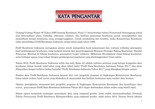 i
Undang-Undang Nomor 36 Tahun 2009 tentang Kesehatan, Pasal 17 menyebutkan bahwa Pemerintah bertanggung jawab
atas ketersediaan akses terhadap informasi, edukasi, dan fasilitas pelayanan kesehatan untuk meningkatkan dan
memelihara derajat kesehatan yang setinggi-tingginya. Untuk mendukung hal tersebut, maka Kementerian Kesehatan
telah menerbitkan Profil Kesehatan Indonesia setiap tahun sejak tahun 1986.
Profil Kesehatan Indonesia merupakan sarana untuk melaporkan hasil pemantauan dan evaluasi terhadap pencapaian
hasil pembangunan kesehatan, yang meliputi kinerja dari penyelenggaraan Rencana Strategis Bidang Kesehatan, Standar
Pelayanan Minimal di bidang kesehatan, pencapaian target indikator Millenium Development Goals bidang kesehatan,
serta berbagai upaya yang terkait dengan pembangunan kesehatan yang diselenggarakan lintas sektor.
Tahun 2012, Profil Kesehatan Indonesia terbit dua kali, Buku ini adalah terbitan pertama yang berupa kumpulan data
kesehatan dalam bentuk tabel-tabel, yang akan diberi judul “Profil Data Kesehatan Indonesia Tahun 2011”, dan akan
dilanjutkan dengan terbitan kedua berjudul “Profil Kesehatan Indonesia Tahun 2011” yang dilengkapi dengan narasi.
Sumber data Profil Kesehatan Indonesia berasal dari unit pengelola program di lingkungan Kementerian Kesehatan,
lintas sektor terkait, hasil survei yang dilakukan di masyarakat dan fasilitas kesehatan serta sumber data lainnya.
Adanya peningkatan awareness dari pengelola program di lingkungan Kementerian Kesehatan dan tersedianya data
survei, penyusunan Profil Data Kesehatan Indonesia Tahun 2011 dapat diselesaikan dalam waktu yang relatif cepat.
Dalam upaya menjawab tantangan penyediaan data yang responsif gender, kami sudah mensosialisasikan Petunjuk
Teknis Penyusunan Profil Kesehatan Kabupaten/Kota yang responsif gender, sejak tahun 2010. Namun belum adanya
 