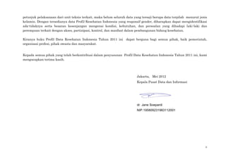 ii
petunjuk pelaksanaan dari unit teknis terkait, maka belum seluruh data yang tersaji berupa data terpilah menurut jenis
kelamin. Dengan tersedianya data Profil Kesehatan Indonesia yang responsif gender, diharapkan dapat mengidentifikasi
ada-tidaknya serta besaran kesenjangan mengenai kondisi, kebutuhan, dan persoalan yang dihadapi laki-laki dan
perempuan terkait dengan akses, partisipasi, kontrol, dan manfaat dalam pembangunan bidang kesehatan.
Kiranya buku Profil Data Kesehatan Indonesia Tahun 2011 ini dapat berguna bagi semua pihak, baik pemerintah,
organisasi profesi, pihak swasta dan masyarakat.
Kepada semua pihak yang telah berkontribusi dalam penyusunan Profil Data Kesehatan Indonesia Tahun 2011 ini, kami
mengucapkan terima kasih.
Jakarta, Mei 2012
Kepala Pusat Data dan Informasi
dr. Jane Soepardi
NIP.195809231983112001
 
