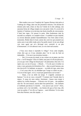 L’orage 31
Mon rendez-vous avec l’employé de l’agence Hermez était prévu à
l’auberge du village, dans une des premières maisons. Une dizaine de
minutes plus tard, j’étais en face de l’entrée de la dite auberge, une
ancienne ferme de village retapée avec une porte vitrée. Il y avait de la
lumière à l’intérieur et je devinais des bruits étouffés de conversation.
C’était bon signe. J’ai poussé la porte. Mon bonhomme était là,
accoudé au comptoir, en complet-veston ; il semblait un peu éméché,
sa cravate dénouée pendait lamentablement. Une forte odeur d’anis,
écœurante, flottait dans le local, autour des convives qui jouaient aux
cartes assis à une table ronde, près d’un poêle mural. Je me suis dirigé
vers mon agent qui m’a dévisagé avec curiosité et un peu
d’étonnement ; il s’est adressé à moi, sa voix était mal assurée :
« Vous avez réussi à rejoindre le village ? Avec cette tempête,
j’dois dire que je n’vous attendais plus ! Ici le vent du Sud est
redoutable… J’en suis à ma troisième tournée…
— Oui, j’ai un peu de retard, et ma voiture est en panne, pas loin
d’ici : c’est le bouquet ! Elle m’a lâché, tout juste à la fin du parcours ;
j’ai cru que votre village lui faisait peur ! (Je plaisantais, bien sûr). J’ai
repris avec un ton d’excuse : « Désolé… ! J’ai dû aussi m’arrêter en
route, à une quinzaine de kilomètres d’ici… dans un petit hameau, pas
très loin de B. Un habitant, un paysan — un drôle de type, entre nous
— ; il m’a reçu chez lui, en attendant que l’orage se calme un peu…
J’ai cru m’être égaré ; on n’y voyait pas grand-chose sur la route !
— Ouais, c’est un drôle de temps. Y s’appelle comment ce
hameau ? Là où on vous a recueilli ? J’connais tout l’monde dans la
région. À cause de mon métier, forcément : j’passe mon temps à
repérer les vieilles baraques… J’discute avec les gens… des palabres
sans fin ! Ils sont tenaces, ancrés dans leur patrimoine… des méfiants
et roublards par-dessus le marché… vous pouvez pas savoir ! Alors,
ça donne soif, c’est inévitable… ma femme dit que je bois trop, elle
veut me quitter. C’est elle ou l’agence… sacré dilemme ! Je les aime
bien chez Hermez, une chic équipe…»
 