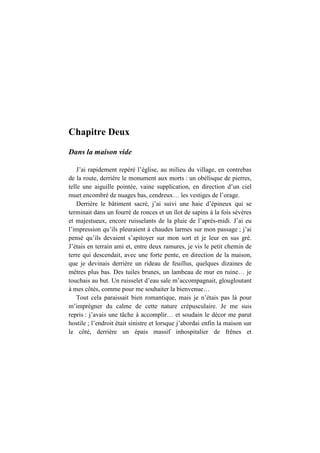 Chapitre Deux
Dans la maison vide
J’ai rapidement repéré l’église, au milieu du village, en contrebas
de la route, derrière le monument aux morts : un obélisque de pierres,
telle une aiguille pointée, vaine supplication, en direction d’un ciel
muet encombré de nuages bas, cendreux… les vestiges de l’orage.
Derrière le bâtiment sacré, j’ai suivi une haie d’épineux qui se
terminait dans un fourré de ronces et un îlot de sapins à la fois sévères
et majestueux, encore ruisselants de la pluie de l’après-midi. J’ai eu
l’impression qu’ils pleuraient à chaudes larmes sur mon passage ; j’ai
pensé qu’ils devaient s’apitoyer sur mon sort et je leur en sus gré.
J’étais en terrain ami et, entre deux ramures, je vis le petit chemin de
terre qui descendait, avec une forte pente, en direction de la maison,
que je devinais derrière un rideau de feuillus, quelques dizaines de
mètres plus bas. Des tuiles brunes, un lambeau de mur en ruine… je
touchais au but. Un ruisselet d’eau sale m’accompagnait, glougloutant
à mes côtés, comme pour me souhaiter la bienvenue…
Tout cela paraissait bien romantique, mais je n’étais pas là pour
m’imprégner du calme de cette nature crépusculaire. Je me suis
repris : j’avais une tâche à accomplir… et soudain le décor me parut
hostile ; l’endroit était sinistre et lorsque j’abordai enfin la maison sur
le côté, derrière un épais massif inhospitalier de frênes et
 