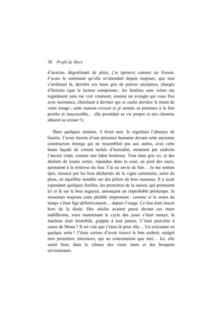 38 Profil de Mort
d’acacias, dégoulinant de pluie, j’ai éprouvé comme un frisson.
J’avais le sentiment qu’elle m’attendait depuis toujours, que tout
s’arrêterait là, derrière ces murs gris de pierres séculaires, chargés
d’histoire (que le lecteur comprenne : les fenêtres sans volets me
regardaient sans me voir vraiment, comme un aveugle qui vous fixe
avec insistance, cherchant à deviner qui se cache derrière le néant de
votre image ; cette maison existait et je sentais sa présence à la fois
proche et inaccessible… elle possédait sa vie propre et nos chemins
allaient se croiser !).
Dans quelques instants, il ferait nuit. Je regrettais l’absence de
Gustin. J’avais besoin d’une présence humaine devant cette ancienne
construction étrange qui ne ressemblait pas aux autres, avec cette
haute façade de ciment tachée d’humidité, montrant par endroits
l’ancien crépi, comme une lèpre honteuse. Tout étais gris ici, et des
déchets de toutes sortes, répandus dans la cour, au pied des murs,
ajoutaient à la tristesse du lieu. J’ai eu envie de fuir… Je me sentais
épié, menacé par les bras décharnés de la vigne centenaire, noire de
pluie, en équilibre instable sur des piliers de bois moussus. Il y avait
cependant quelques feuilles, les premières de la saison, qui pointaient
ici et là sur le bois rugueux, annonçant un improbable printemps. Je
ressentais toujours cette pénible impression : comme si le cours du
temps s’était figé définitivement… depuis l’orage. Ce lieu était inscrit
hors de la durée. Des siècles avaient passé devant ces murs
indifférents, mais maintenant le cycle des jours s’était enrayé, la
machine était immobile, grippée à tout jamais. C’était peut-être à
cause de Mona ? Il est vrai que j’étais là pour elle… Un exécutant en
quelque sorte ! J’étais certain d’avoir trouvé le bon endroit, malgré
mes premières réticences, qui ne concernaient que moi… Ici, elle
serait bien, dans le silence des vieux murs et des bosquets
environnants.
 
