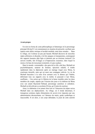 Avant-propos
Un récit en forme de conte philosophique et fantastique où le personnage
principal Michaël S. est constamment en situation de précarité, oscillant sans
repères entre délire onirique et lucidité morbide, entre deux mondes… Dans
le village, où il échoue un peu par hasard, Michaël découvre de nouvelles
règles arbitraires et absurdes, à la fois opaques et transparentes, contraignant
des rapports humains déjà figés et dominés par un érotisme instinctif. Un
univers trouble, fait d’images et d’impressions ressenties, dans lequel la
raison, à la base de tout projet existentiel, n’a pas sa place.
Dans le monde « raisonnable » des gens de la ville, côté face, Michaël est
psychothérapeute; amateur de femmes, épicurien relâché, il tombe
rapidement dans la dépression après un mariage risqué avec Mona, la
courtisane éternelle, mais qui est aussi une compagne cultivée. La vie de
Michaël basculera à la suite d’un serment avec le démon qui l’habite,
déformant tous ses rapports avec la réalité, le poussant à tuer Mona,
souffrante… Une action qui le libérera de la haine installée entre les deux
membres du couple, séparés par l’érosion des jours et la trahison de Mona
avec son amant Raymond Rebaud, personnage cauteleux et cafardeux.
Michaël est dévoilé par sa secrétaire Elvina, qu’il tente de courtiser.
Ainsi, le châtiment n’est jamais bien loin et l’obsession du trépas suivra
Michaël dans ses déplacements. Au village, où il réside désormais, il
transgresse certaines règles élémentaires de savoir-vivre imposées par une
administration déconcertante, en l’absence du maire, guide symbolique et
inaccessible. Il est alors, à son corps défendant, le jouet de cette autorité
 
