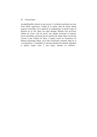 10 Avant-propos
incompréhensible, obscure et sans recours. L’invitation à participer aux jeux
d’une fillette capricieuse, l’enfant de la mairie, dont les locaux étaient
jusque-là verrouillés, est le signal de sa condamnation. Il prend la fuite en
direction de la ville. Dans son esprit dérangé, Michaël croit qu’Elvina,
infiltrée du « bon » côté du miroir, sera chargée d’exécuter la sentence,
encore mal définie, prononcée par les autorités du village. Déçu à la fois par
l’envers et par l’endroit du décor, il reporte toutes ses frustrations sur
Rebaud, personnage odieux, qu’il tente d’assassiner, première étape de sa
« reconstruction ». Cependant, la mort peut prendre des chemins inattendus
et parfois couper court à tout projet, absurde ou cohérent…
 