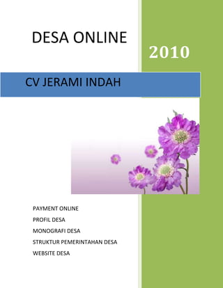 DD2010   DESA ONLINE<br />CV JERAMI INDAH24760722506894PAYMENT ONLINEPROFIL DESAMONOGRAFI DESASTRUKTUR PEMERINTAHAN DESAWEBSITE DESA                                                                                           <br />Kepada <br />Yth. Bpk Kepala Desa/Kelurahan <br />. . . . . . . . . . . . . . .<br />Perihal: Penawaran produk<br />Dengan hormat,<br />Bersama ini perkenankanlah saya menyampaikan penawaran pengadaan barang berupa Papan Data Profil Desa/Kelurahan dan Papan Data Monografi Desa serta pengadaan komputer online internet.  <br />Papan data profil desa/kelurahan maupun papan data monografi desa dan pengadaan komputer dan jaringan internet berguna untuk penyajian informasi/data di tingkat desa/kelurahan dan mempermudah dalam setiap pendataan dan segala sistem tugas yang terkait.<br />Kami dari CV Jerami Indah sebagai perusahaan yang bergerak dalam bidang perdagangan umum menawarkan pengadaan papan data profil desa/kelurahan, papan data monografi desa dan pengadaan komputer dan jaringan internet sebagai alat penyaji informasi dan media informasi. Demikian surat penawaran kami segala penjelasan mengenai pengadaan papan data profil desa/kelurahan, papan data monografi desa dan pengadaan komputerisasi berbasis internet selengkapnya kami sajikan tersendiri.<br />Atas perhatian dan kerjasamanya kami ucapkan terima kasih.<br />      Hormat kami<br />  Galih setyawan, SH<br />Proposal Penawaran<br />Latar Belakang<br />Dilatar belakangi oleh minimnya ketersediaan data yang akurat dan efisien di kantor-kantor desa/kelurahan di seluruh Indonesia. Maka dalam rangka mengetahui gambaran potensi dan tingkat perkembangan desa dan kelurahan yang akurat, komprehensif dan integral, perlu disusun data profil desa/kelurahan yang diatur dalam Peraturan Menteri Dalam Negeri No 12 Tahun 2007 Tentang Pedoman Penyusunan dan Pendayagunaan Data Profil Desa dan Kelurahan.<br />Pendayagunaan data profil desa/kelurahan dimanfaatkan  untuk mengetahui karakteristik potensi sumber daya alam, sumber daya manusia, dukungan kelembagaan dan perkembangan prasarana dan sarana, tingkat perkembangan ekonomi, kesehatan, pendidikan, keamanan dan ketertiban, kesadaran politik dan peran serta masyarakat, kinerja lembaga kemasyarakatan dan pemerintahan desa dan kelurahan serta permasalahan pembangunan di setiap desa/kelurahan. <br />Selama ini keberadaan papan data profil desa/ kelurahan hampir tidak ditemui di kantor desa/kelurahan. Akibat dari tiadanya papan data profil desa/kelurahan tersebut berimbas pada kurangnya data pendukung sebagai instrumen penting dalam merealisasikan pembangunan di tingkat desa/kelurahan. Hal ini menjadikan kami sebagai pionir dalam pembuatan papan data profil desa/kelurahan di Indonesia.<br />Keunggulan produk papan data profil desa/kelurahan, dan papan data monografi desa adalah :<br />1. Ukuran papan data profil desa 120 cm X 80 cm<br />2. Desain menarik (full color)<br />3. Triplek melamin kualitas eksport tebal 3 mm<br />4.Proses pengerjaan cepat dengan menggunakan sistem komputer<br />Papan data profil desa/kelurahan tersedia dalam 1 paket yang terdiri dari 12 unit papan yaitu :<br />1. Profil Tentang Potensi Umum<br />2. Profil Bidang Pertanian (2)<br />3. Profil Bidang Peternakan <br />4. Profil Sumber Daya Alam (2)<br />5. Potensi Sumber Daya Manusia (2)<br />6. Potensi Kelembagaan<br />7. Lembaga Pendidikan <br />8. Potensi Sarana dan Prasarana<br />9. Prasarana dan Kondisi Irigasi<br />Papan data monografi desa tersedia dalam 1 paket yang terdiri dari 12 unit papan yaitu :<br />Monogarafi Bidang Pemerintahan 1<br />Monogarafi Bidang Pemerintahan 2<br />Monografi Bidang Pembangunan 1<br />Monografi Bidang Pembangunan 2<br />Monografi Bidang Kemasyarakatan<br />Tugas, Fungsi Pengelola Desa<br />Fungsi, Wewenang dan Hak BPD<br />Struktur Pengurus Tim Penggerak PKK<br />Rekapitulasi Kependudukan Bulanan<br />Bagan Struktur Organisasi Desa<br />Data Pengurus BPD<br />Data Aparat Pemerintah<br />Keunggulan dari program komputer online internet ialah :<br />,[object Object]