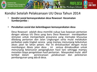 Kondisi Setelah Pelaksanaan UU Desa Tahun 2014
• Kondisi sosial kemasyarakatan desa Rowosari Kecamatan
Sumberjambe :
• Perubahan sosial dan kelembagaan kemasyarakatan desa
Desa Rowosari adalah desa memiliki cukup luas kawasan pertanian
dengan adanya UU Desa yang baru Desa Rowosari mendapatkan
stimulan untuk memperbaiki prasarana yang memadai khusunya
dibidang pertanian dan Jalan Lingkungan serta mulai melakukan
perbaikan pada tingkat sarana yang mampu menunjang kebutuhan
akses jalan ke lahan petani. Hal ini direalisasikan dengan mulai
membangun Akses jalan desa , ini semua dimaksudkan untuk
menunjang kelancaran pengangkutan hasil tani sehingga mampu
menekan biaya pengelolaan hasil pertanian. Masyarakat mulai aktif
terlibat dalam perencanaan ,pelaksanaan dan pelestarian
pembangunan yang ada di desa.
 