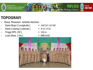 TOPOGRAFI
• Desa Rowosari terletak diantara :
- Garis Bujur [ Longitude ] = 140°10'-115°40'
- Garis Lintang [ Latitude ] = 4°21'-3°31'
- Tinggi DPL [ M ] = 550 m
- Luas Desa [ Ha ] = 666 km2
 