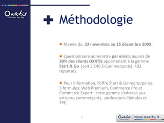 MéthodologieMenée du  23 novembre au 15 décembre 2009.Questionnaire administré par email, auprès de  30% des clients OXATIS appartenant à la gamme Start & Go  (soit 2 140 E-Commerçants). 402 réponses. Pour information, l’offre Start & Go regroupe les 3 formules: Web Premium, Commerce Pro et Commerce Expert : cette gamme s’adresse aux artisans, commerçants,  professions libérales et TPE.2