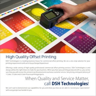 High Quality Offset Printing
DSH Technologies is a leading business house for commercial offset printing. We are a one-stop solution for your
printing requirements with an in-house Design Department.

Offering a wide variety of high quality professional commercial offset printing services, DSH Technologies is and
always will be the right choice to make for your business. When you have your printing produced with us, you can be
sure that you will receive the utmost in professional and courteous customer service, fair pricing, and quick delivery of
1-Color, 2-Color and 4-Color Process printing projects.




We can't wait to demonstrate our capabilities for you and show you how we are able to 'exceed your expectations”
with every project we handle for you.
 