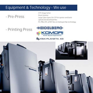 Equipment & Technology - We use
                   CTP. Image Setter
                   Drum Scanner
- Pre-Press        Large Cyber Space for FTP for quicker and faster
                   upload and download files
                   PS, PRN, EPS, & PDF files on Harlequin Rip technology.




- Printing Press
 