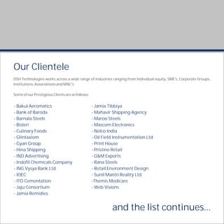 Our Clientele
DSH Technologies works across a wide range of industries ranging from Individual equity, SME's, Corporate Groups,
Institutions, Associations and MNC's.

Some of our Prestigious Clients are as follows:


- Bakul Aeromatics                                - Jamia Tibbiya
- Bank of Baroda                                  - Mahavir Shipping Agency
- Barnala Steels                                  - Maroo Steels
- Bisleri                                         - Mascom Electronics
- Culinary Foods                                  - Nelco India
- Glintaxiom                                      - Oil Field Instrumentation Ltd
- Gyan Group                                      - Print House
- Hina Shipping                                   - Pristine Retail
- IND Advertising                                 - Q&M Exports
- Indofil Chemicals Company                       - Rana Steels
- ING Vysya Bank Ltd.                             - Retail Environment Design
- IOEC                                            - Sunil Mantri Reality Ltd
- ITD Cementation                                 -Themis Medicare
- Jaju Consortium                                 - Web Visions
- Jamia Remidies


                                                            and the list continues...
 