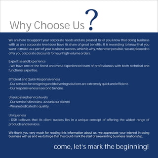Why Choose Us                                          ?
We are here to support your corporate needs and are pleased to let you know that doing business
with us on a corporate level does have its share of great benefits. It is rewarding to know that you
want to make us a part of your business success, which is why, whenever possible, we are pleased to
offer you corporate discounts for your high volume orders.

Expertise and Experience
- We have one of the finest and most experienced team of professionals with both technical and
functional expertise.

Efficient and Quick Responsiveness
- Our services for designing and delivering solutions are extremely quick and efficient.
- Our responsiveness is second to none.

Unsurpassed service levels
- Our service is first class. Just ask our clients!
- We are dedicated to quality.

Uniqueness
- DSH believes that its client success lies in a unique concept of offering the widest range of
products and services.

We thank you very much for reading this information about us, we appreciate your interest in doing
business with us and we do hope that this could mark the start of a rewarding business relationship.


                                     come, let’s mark the beginning!
 