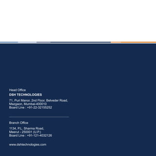 Head Office
DSH TECHNOLOGIES
71, Puri Manor, 2nd Floor, Belveder Road,
Mazgaon, Mumbai-400010
Board Line : +91-22-32155252



Branch Office
1134, P.L. Sharma Road,
Meerut - 250001 (U.P.)
Board Line : +91-121-4032126

www.dshtechnologies.com
 