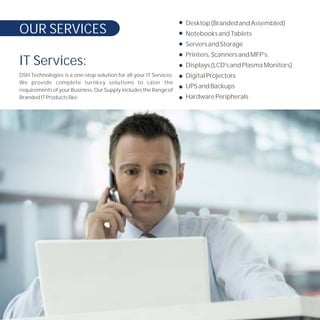 Desktop (Branded and Assembled)
OUR SERVICES                                                        Notebooks and Tablets
                                                                    Servers and Storage
                                                                    Printers, Scanners and MFP's.
IT Services:                                                        Displays (LCD's and Plasma Monitors)
DSH Technologies is a one-stop solution for all your IT Services.   Digital Projectors
We provide complete turnkey solutions to cater the
                                                                    UPS and Backups
requirements of your Business. Our Supply includes the Range of
Branded IT Products like:                                           Hardware Peripherals
 