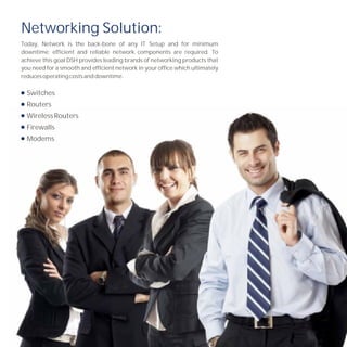 Networking Solution:
Today, Network is the back-bone of any IT Setup and for minimum
downtime; efficient and reliable network components are required. To
achieve this goal DSH provides leading brands of networking products that
you need for a smooth and efficient network in your office which ultimately
reduces operating costs and downtime.

  Switches
  Routers
  Wireless Routers
  Firewalls
  Modems
 