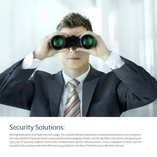 Security Solutions:
With globalization and high internet usage, the constant threat of business critical data loss looms over everyone,
security solutions have become a necessity for every company. Hence, at DSH we offers our clients, the process to
carry out IT security audit for their entire network and system infrastructure - as an evaluation of their current
security status and provide them the necessary solutions for their IT Infrastructure like Anti-Viruses.
 