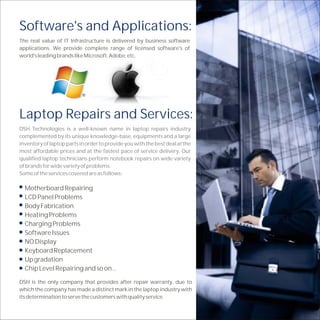 Software's and Applications:
The real value of IT Infrastructure is delivered by business software
applications. We provide complete range of licensed software's of
world's leading brands like Microsoft, Adobe, etc.




Laptop Repairs and Services:
DSH Technologies is a well-known name in laptop repairs industry
complemented by its unique knowledge-base, equipments and a large
inventory of laptop parts in order to provide you with the best deal at the
most affordable prices and at the fastest pace of service delivery. Our
qualified laptop technicians perform notebook repairs on wide variety
of brands for wide variety of problems.
Some of the services covered are as follows:

  Motherboard Repairing
  LCD Panel Problems
  Body Fabrication
  Heating Problems
  Charging Problems
  Software Issues
  NO Display
  Keyboard Replacement
  Up gradation
  Chip Level Repairing and so on...

DSH is the only company that provides after repair warranty, due to
which the company has made a distinct mark in the laptop industry with
its determination to serve the customers with quality service.
 