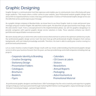 Graphic Designing
Graphic Design is a communication tool that expresses and enables you to communicate more effectively with your
target audience. This means when a visitor comes to your website, your Professional website graphic design must
attract him to respond and hence create a two way communication. Creative or Professional Graphic design service are
the skills that can be used to express your message.

As a graphic design company in Mumbai India, we know how to use these Graphic tools to create and present your
message using our creative insights. We add that creative spark, the idea that can give your brand a new image, a new
life and a better reach. From a conceptual level to the implementation phase, our aim for graphics designing is to
provide companies with superior graphic design service solutions in India. These solutions enhance our client's
portfolio and reap profitable revenues as a result.

We work closely with you to determine who needs to know what and how to achieve the optimum satisfactory results.
Our professional graphic design service team has been tied up with professionals Graphic Designers from various
backgrounds, with vast industry knowledge and skills. Therefore, the team is able to satisfy your creative craving in a
proficient and useful manner.

Let us create intuitive creative Graphic Design results with our innate understanding of professional graphic design
service to drive your business forward. Over the years, we have provided large and small companies including start up
projects

      - Corporate Identity & Branding                            - Calendars
      - Creative Designing                                       - CD Covers & Labels
      - Stationery Design                                        - Stickers
      - Presentation Folders                                     - Newsletters
      - Catalogues                                               - Annual Reports
      - Brochures                                                - Packaging
      - Booklets                                                 - Advertisements &
      - Flyers                                                    Promotional Material

As professional graphic designers and illustrators, DSH Technologies has the extra creativity and expertise in graphic
design to help you reach your potential through marketing! We'll deliver exciting graphics, layout and design concepts
that won't exceed your budget... just your Expectations!
 