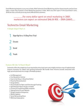 Email Marketing Industry is very new in India. With Technetto Email Marketing solution (www.tnmails.com) we have
taken a major leap forward in Email Marketing business in India. With very short span of time (Launched in June,
2010) we have currently servicing nearly 500 satisfied customers.

             ..................For every dollar spent on email marketing in 2007,
             marketers can expect an estimated $48.29 ROI. - DMA (2007)......

  Technetto Email Marketing
  4 Simple Steps!! That's it



     1     Sign Up for a 15 Day Free Trial


     2     Create


     3     Send


     4     Track




Features We Like To Flaunt About!
  Technetto offers the simplicity of use required by entry-level users and a highly intuitive array of sophisticated
  features necessary for today’s fast growing businesses! We bundle these features (usually associated with
  high-priced solutions) into a single, affordable product.

       List Management
       Free Newsletter Archive
       Easy to Use Drag-n-Drop Email Editor
       Powerful Personalization
       Image Gallery
       Visual Graphs for Open and Click through Tracking
       SpamAssassin Spam checker included
       Creative & Compelling HTML templates
       Signup Forms for your Website
       Google Analytics Integration
       Mobile Updates
       Social Networking Share
       RSS Email Subsciption
 