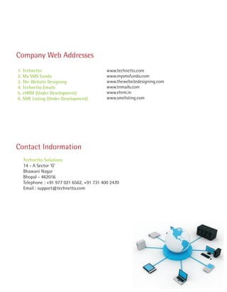 Company Web Addresses
1. Technetto                              www.technetto.com
2. My SMS Funda                           www.mysmsfunda.com
3. The Website Designing                  www.thewebsitedesigning.com
4. Technetto Emails                       www.tnmails.com
5. eHRM (Under Development)               www.ehrm.in
6. SME Listing (Under Development)        www.smelisting.com




Contact Indormation
  Technetto Solutions
  14 - A Sector 'G'
  Bhawani Nagar
  Bhopal - 462016
  Telephone : +91 977 021 6562, +91 731 400 2470
  Email : support@technetto.com
 