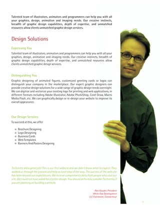 Talented team of illustrators, animators and programmers can help you with all
your graphics, design, animation and imaging needs. Our creative instincts,
breadth of graphic design capabilities, depth of expertise, and unmatched
resources allow clients unmatched graphic design services.


Design Solutions
Expressing You
Talented team of illustrators, animators and programmers can help you with all your
graphics, design, animation and imaging needs. Our creative instincts, breadth of
graphic design capabilities, depth of expertise, and unmatched resources allow
clients unmatched graphic design services.


Distinguishing You
Graphic designing of animated figures, customized greeting cards or logos can
distinguish your company in the marketplace. Our expert graphic designers can
provide creative design solutions for a wide range of graphic design needs overnight.
We can digitize and vectorize your existing logo for printing and web applications, in
different formats including Adobe Illustrator, Adobe PhotoShop, Corel Draw, Macro
Media Flash, etc. We can graphically design or re-design your website to improve its
overall appearance.



Our Design Services
To succeed at this, we offer

     Brochure Designing
     Logo Designing
     Business Cards
     Web Templates
     Banners And Posters Designing




Technetto did a great job! This is our first website and we didn’t know what to expect. They
walked us through the process and help us each step of the way. The success of the web site
has been beyond our expectations. We receive complements daily from people who visit our
site. We could not have asked for a better design. You should definitely consider Technetto if
you are planning on building a website.

                                                                         -Ron Gaudet, President
                                                                        White Oak Development
                                                                     LLC Colchester, Connecticut
 