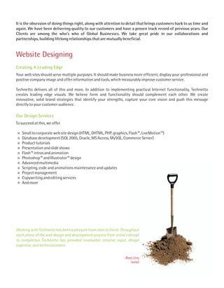 It is the obsession of doing things right, along with attention to detail that brings customers back to us time and
again. We have been delivering quality to our customers and have a proven track record of previous years. Our
Clients are among the who’s who of Global Businesses. We take great pride in our collaborations and
partnerships, building lifelong relationships that are mutually beneficial.


Website Designing
Creating A Leading Edge
Your web sites should serve multiple purposes. It should make business more efficient, display your professional and
positive company image and offer information and tools, which measurably improve customer service.

Technetto delivers all of this and more. In addition to implementing practical Internet functionality, Technetto
creates leading edge visuals. We believe form and functionality should complement each other. We create
innovative, solid brand strategies that identify your strengths, capture your core vision and push this message
directly to your customer audience.

Our Design Services
To succeed at this, we offer

   Small to corporate web site design (HTML, DHTML, PHP, graphics, Flash™, LiveMotion™)
   Database development (SQL 2005, Oracle, MS Access, MySQL, Commerce Server)
   Product tutorials
   Presentation and slide shows
   Flash™ intros and animation
   Photoshop™ and Illustrator™ design
   Advanced multimedia
   Scripting, code and animations maintenance and updates
   Project management
   Copywriting and editing services
   And more




Working with Technetto has been a pleasure from start to finish. Throughout
each phase of the web design and development process from initial concept
to completion Technetto has provided invaluable creative input, design
expertise, and technical talent.

                                                                 -Boaz Levy
                                                                     Isreall
 