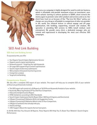 Our every seo campaign is highly designed for small to mid size business
                                        which is affordable and provide maximum return on investment, once
                                        client website starting to achieve position in SERPS, client reinvest the
                                        money again to promote some other product and services and so on. Our
                                        client have trust on us because of Our "Pay Less Get More" policy, our
                                        charges are very cheap or affordable in comparision of other seo provider
                                        in the world. Seo infotech believe in ethical onpage and off page
                                        optimization, link building, copywriting, research and analysis. We
                                        specialise in providing SEO services to SMEs (small medium sized
                                        enterprises). We provide every client a dedicated manager who are
                                        trained and experienced in developing the most cost effective SEO
                                        campaigns.




  SEO And Link Building
SEO And Link Building Service
To succeed at this, we offer

   Our Organic Search Engine Optimization Service
   Organic search engine optimisation
   Keyword research - Targeting the right keywords
   On-page SEO copywriting & content optimisation
   Search engine & directory submissions
   Web analytics & keyword monitoring service
   Competitor analysis
   Targeted Link Building

Comprehensive Reports
We also offer a complete SEO report of your website. This report will help you to complete SEO of your website
without any professionals involved.
   This SEO report will consist of a 30 Reports of 30 Different Keywords Analysis of your website.
   Keywords /Meta Tag Analysis Of You And Your Competitors.
   Inbound Link Optimization Report.
   HTML Validation according to WC3 Standards
   Search Engine Submission And Its Report (Over 300 Search Engines and Directories).
   A Report Consisting Of Websites With Link Suggestion Forms.
   A Report Consisting Of Websites Which Links To Your Competitors.
   A Report of websites that already links you.
   And A Link Page.
   24X7 Support About the reports that we have given.
In All We Will Give You Around 38 Reports. These Reports Will Help You To Boast Your Website's Search Engine
Performance.
 