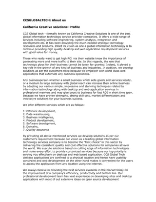 CCSGLOBALTECH: About us

California Creative solutions: Profile

CCS Global tech - formally known as California Creative Solutions is one of the best
global information technology service provider companies. It offers a wide range of
services including software engineering, system analysis, integration and
development etc. It has been providing the much needed strategic technology
resources and products. Infact its vision as one a global information technology is to
continue providing high quality desktop and web application development services
with good value for money.

Those who really want to get high ROI via their website know the importance of
generating more and more traffic to their site. In this regards, the role that
technology plays for their business cannot be taken for granted. Indeed, it played a
key role in the growth of any kind of business and industries. In addition, we develop
solutions as per the customers need because we empower with world class web
applications that automate any business operations.

Any businessperson whether a small business which sells goods and services locally,
or a medium to large company with global reach can increase their online business
by adopting our various simple, impressive and stunning techniques related to
information technology along with desktop and web application services in
professional manners and may give boost to business for fast ROI in short time span.
Because we have proven strengths, strong skill sets, market differentiators and
innovative solutions for your business success.

We offer different services which are as follows:

1.   Offshore development,
2.   Data warehousing,
3.   Business intelligence,
4.   Product development,
5.   Software development,
6.   Domains,
7.   Quality assurance

By providing all above mentioned services we develop solutions as per our
customer’s requirement because our vision as a leading global information
technology services company is to become the “First choice” in this sector by
delivering the consistent quality and cost effective solutions for companies all over
the world. We execute solutions based on cutting edge of information technologies
and make every effort to provide customized services because our top priority is
serving you effectively on desktop and web based application. CCS Global Tech
desktop applications are confined to a physical location and hence have usability
constraint and web development on the other hand makes it convenient for the users
to access the application from any location using the internet.

We always believe in providing the best services available in the market today for
the improvement of a company’s efficiency, productivity and bottom line. Our
professional development team has vast experience on developing sites and desktop
applications with most of out extensive ideas on open source development
 