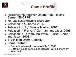 Game ProfileMassively Multiplayer Online Role Playing Game (MMORPG)Full 3D customizable character Released in S. Korea 2006Release in US / Europe Market 2007Released in French / German languages 2008Released in Taiwan, Malaysia, Russia, China, and Japan 20084-5 Million Users GloballyGame StatusGame is released commercially 3/20097 Major expansions since release, with 1 more by year end.
