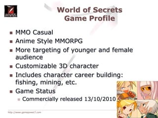World of SecretsGame ProfileMMO CasualAnime Style MMORPGMore targeting of younger and female audienceCustomizable 3D characterIncludes character career building: fishing, mining, etc.Game StatusCommercially released 13/10/2010