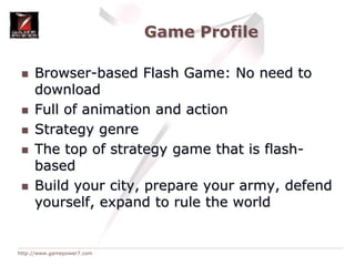 Game ProfileBrowser-based Flash Game: No need to downloadFull of animation and actionStrategy genreThe top of strategy game that is flash-basedBuild your city, prepare your army, defend yourself, expand to rule the world