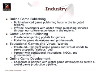 IndustryOnline Game PublishingBuild advanced game publishing hubs in the targeted regions.Provide developers with added value publishing services through our culture experience in the regions.Game Content PublishingCreate local gaming portals for gamersPortal for game developers and professionalsEducational Games and Virtual WorldsCreate edu-tainment online games and virtual worlds to serve a specific “serious” goalPartner with educational institutions, NGOs, and governmentsOnline Game DevelopmentCooperate & partner with global game developers to create a global game production pipeline.