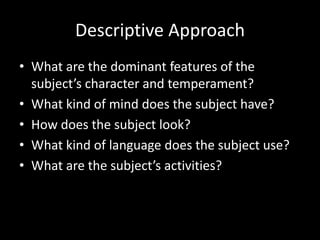 Descriptive Approach
• What are the dominant features of the
  subject’s character and temperament?
• What kind of mind does the subject have?
• How does the subject look?
• What kind of language does the subject use?
• What are the subject’s activities?
 