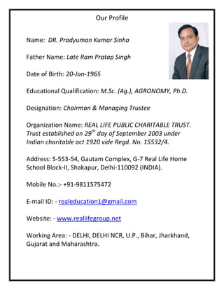 Our Profile


Name: DR. Pradyuman Kumar Sinha

Father Name: Late Ram Pratap Singh

Date of Birth: 20-Jan-1965

Educational Qualification: M.Sc. (Ag.), AGRONOMY, Ph.D.

Designation: Chairman & Managing Trustee

Organization Name: REAL LIFE PUBLIC CHARITABLE TRUST.
Trust established on 29th day of September 2003 under
Indian charitable act 1920 vide Regd. No. 15532/4.

Address: S-553-54, Gautam Complex, G-7 Real Life Home
School Block-II, Shakapur, Delhi-110092 (INDIA).

Mobile No.:- +91-9811575472

E-mail ID: - realeducation1@gmail.com

Website: - www.reallifegroup.net

Working Area: - DELHI, DELHI NCR, U.P., Bihar, Jharkhand,
Gujarat and Maharashtra.
 