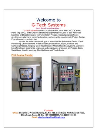 Welcome to
                        G-Tech Systems
                               Next Step for Automation...!
                G-Tech Systems is in PLC Control Panel, VFD, AMF, MCC & APFC
Panel Mfg & PLC and SCADA Software Development since 2009 is also work with
Electrical and Electronics and Instrumentation Projects. Specializing in software
development, plant and control automation, we have wide experience in Project Design,
Execution and commissioning.
          Across the India it serves all type of industries like Automotive Sector, Food
Processing, Chemical Plant, Water and Effluent treatment, Paper, Furnace and
Centering Process, Forging, Steel Industries and Material handling systems. We have
hub of intelligent experience engineers and we provides engineers on Projects Basis,
Work Basis, Hourly, Man-day, Monthly Basis and Yearly Basis.

PLC Control Panels:




                                      Contacts
 Office: Shop No.1, Pranav Building, Sr. No. 128, Gurudwara-Walhekarwadi road,
          Chinchwad, Pune–33. Mo: +91 9049383477, Tel. 02065106139,
                      Email: gtechsystem@rediffmail.com,
 