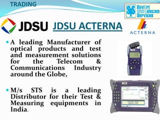 TRADING


              JDSU ACTERNA
 A leading Manufacturer of
  optical products and test
  and measurement solutions
  for    the   Telecom    &
 Communications Industry
 around the Globe,

 M/s   STS is a leading
 Distributor for their Test &
 Measuring equipments in
 India.
 