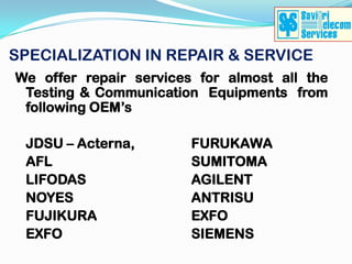 SPECIALIZATION IN REPAIR & SERVICE
We offer repair services for almost all the
 Testing & Communication Equipments from
 following OEM’s

 JDSU – Acterna,        FURUKAWA
 AFL                    SUMITOMA
 LIFODAS                AGILENT
 NOYES                  ANTRISU
 FUJIKURA               EXFO
 EXFO                   SIEMENS
 