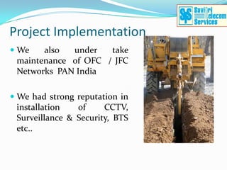 Project Implementation
 We   also  under   take
 maintenance of OFC / JFC
 Networks PAN India

 We had strong reputation in
  installation   of     CCTV,
  Surveillance & Security, BTS
  etc..
 