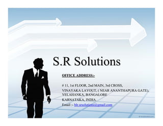 S.R Solutions
 OFFICE ADDRESS:-

 # 11, 1st FLOOR, 2nd MAIN, 3rd CROSS,
 VINAYAKA LAYOUT, ( NEAR ANANTHAPURA GATE),
 YELAHANKA, BANGALORE
 KARNATAKA, INDIA.
 Email :- blr.srsolutions@gmail.com
 