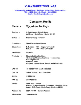 VIJAYSHREE TOOLINGS
   5, Gopikishan Shivaji Nagar , Jail Road , Nasik Road , Nasik - 422101
               TEL :-(0253) 2432149 , Mobile - 9822653841
                   Email :-vinod_khapre@dataone.in




                       Company Profile
Name :-            Vijayshree Toolings

Address :-         5, Gopikishan , Shivaji Nagar,
                   Jail Road , Nasik Road , Nasik- 422101

Status     :       Proprietorship company


Proprietor :-      Vinod Rameshwar Khapre

Education :-       B. E.Mech – 1984 – Nagpur University
                   M.M.S.    - 1990 –Pune University

Experience :       25 years

Products       :   Plazma Cutting Machines
                   Resistance Welding Machines consumables
                   Grinding Wheels
                   Diamond Tools
                   Tungsten Carbide Rods , Inserts and Wear Parts


VAT TIN             274007247706V w.e.f 2-09-2009

CST TIN            274007247706C w.e.f 2-09-2009

IEC No             3109009706

PAN No             ABBPK8227H

Banker             State Bank Of India
                   Rigved , Dr Vaze Hospital Compound , Opposite Durga
                   Udyan, M.G. Road , Nasik Road , Nasik – 422101

Account No         30871005414 – Current Account

SWIFT Code          SBININBB528
 
