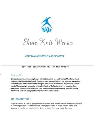 HOSIERY MANUFACTURES AND EXPORTERS
FOR THE QUALITY YOU DEMAND AND DESERVE
Introduction:
Shineknitweaar takes immense pleasure in introducing itself as a well-reputed Manufacturer and
Exporter of Fashionable Readymade Garments. In the garment industry, our name has always been
identified a role model because the clothing we offer exactly matches with the prevailing fashion
trends. The company is constantly winning the hearts of the fashion lovers by providing them
Readymade Garments that add style to their personality. Besides adding zing to the personality,
Readymade Garments also provide complete comfort to the wearer.
CUSTOMER SERVICES :
Buyer’s designs & ideas or sample are mostly welcome and we have our designing division
& sampling sections. Shineknitweaar is very specialized in knit & woven items and
capable to handle any kind of knit, & woven items for ready-made Garment.
 