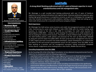 Lead Profile A strong Retail Banking professional with 17+ years of domain expertise in result oriented business and risk management roles. Mr. Bhatnagar is a well rounded retail banking professional with over 17 years of hands-on experience across leading multinational and regional banks. Extensive professional expertise spans leading high growth businesses in competitive scenarios as well as in challenging risk management roles that included turning around credit problems, battling a database fraud and setting up the retail credit infrastructure for a new bank and finance company in Dubai. Work Experience: Mr. Bhatnagar has held various senior business and credit risk management positions in UAE and India. Commencing his career with Citibank in India (1993-1998) with the market leading cards business, he moved to the UAE in late 1998 to re-energise the credit cards business for Mashreqbank (1998-2002) – initially by spear-heading the resolution of its credit problems and then by leading the revamp of the business. Thereafter, as Head of Retail Credit, he helped set up the retail banking systems, credit policies and processes for the start up Dubai Bank, followed by, doing the same for Dubai First (2002-2007). He took up the business management reins for one of UAE’s largest and most successful real estate developers, Deyaar Development, at a critical time just before its IPO and ensured unprecedented success for the company. Since Oct-2008, he has been working as a business and risk management consultant, having successfully completed various diverse  assignments across leading banks in Asia Pacific, Middle-East and Africa. Consulting Assignments since Oct-2008: As the Founding-CEO of Biz N Risk Mgmt Consultants, he has obtained strong testimonials from his clients for his involvement with the following assignments  :  ,[object Object]