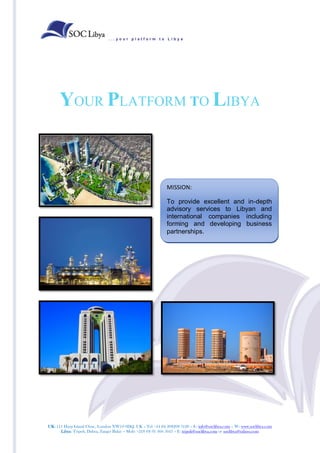 ...your platform to Libya




      YOUR PLATFORM TO LIBYA



                                                              MISSION:

                                                              To provide excellent and in-depth
                                                              advisory services to Libyan and
                                                              international companies including
                                                              forming and developing business
                                                              partnerships.




UK: 111 Harp Island Close, London NW10 0DQ. UK – Tel +44 (0) 208208 3120 – E: info@soclibya.com – W: www.soclibya.com
      Libya: Tripoli, Dahra, Zanget Bakir – Mob: +218 (0) 91 360 5043 – E: tripoli@soclibya.com or soclibya@yahoo.com
 