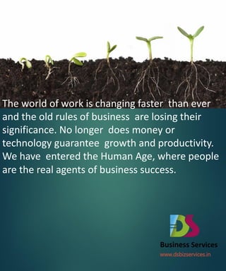 The world of work is changing faster than ever
and the old rules of business are losing their
significance. No longer does money or
technology guarantee growth and productivity.
We have entered the Human Age, where people
are the real agents of business success.




                                 Business Services
                                 www.dsbizservices.in
 