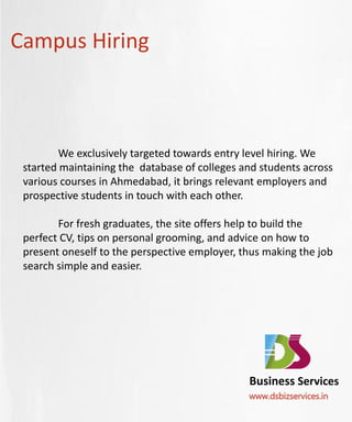 Campus Hiring



         We exclusively targeted towards entry level hiring. We
 started maintaining the database of colleges and students across
 various courses in Ahmedabad, it brings relevant employers and
 prospective students in touch with each other.

        For fresh graduates, the site offers help to build the
 perfect CV, tips on personal grooming, and advice on how to
 present oneself to the perspective employer, thus making the job
 search simple and easier.




                                               Business Services
                                               www.dsbizservices.in
 