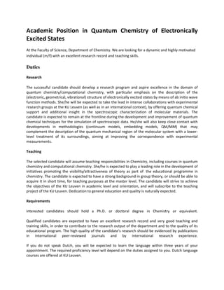 Academic Position in Quantum Chemistry of Electronically
Excited States
At the Faculty of Science, Department of Chemistry. We are looking for a dynamic and highly motivated
individual (m/f) with an excellent research record and teaching skills.

Duties

Research

The successful candidate should develop a research program and aspire excellence in the domain of
quantum chemistry/computational chemistry, with particular emphasis on the description of the
(electronic, geometrical, vibrational) structure of electronically excited states by means of ab initio wave
function methods. She/he will be expected to take the lead in intense collaborations with experimental
research groups at the KU Leuven (as well as in an international context), by offering quantum chemical
support and additional insight in the spectroscopic characterization of molecular materials. The
candidate is expected to remain at the frontline during the development and improvement of quantum
chemical techniques for the simulation of spectroscopic data. He/she will also keep close contact with
developments in methodologies (continuum models, embedding models, QM/MM) that may
complement the description of the quantum mechanical region of the molecular system with a lower-
level treatment of its surroundings, aiming at improving the correspondence with experimental
measurements.

Teaching

The selected candidate will assume teaching responsibilities in Chemistry, including courses in quantum
chemistry and computational chemistry. She/he is expected to play a leading role in the development of
initiatives promoting the visibility/attractiveness of theory as part of the educational programme in
chemistry. The candidate is expected to have a strong background in group theory, or should be able to
acquire it in short time, for teaching purposes at the master level. The candidate will strive to achieve
the objectives of the KU Leuven in academic level and orientation, and will subscribe to the teaching
project of the KU Leuven. Dedication to general education and quality is naturally expected.

Requirements

Interested candidates should hold a Ph.D. or doctoral degree in Chemistry or equivalent.

Qualified candidates are expected to have an excellent research record and very good teaching and
training skills, in order to contribute to the research output of the department and to the quality of its
educational program. The high quality of the candidate's research should be evidenced by publications
in international peer-reviewed journals and by international research experience.

If you do not speak Dutch, you will be expected to learn the language within three years of your
appointment. The required proficiency level will depend on the duties assigned to you. Dutch language
courses are offered at KU Leuven.
 